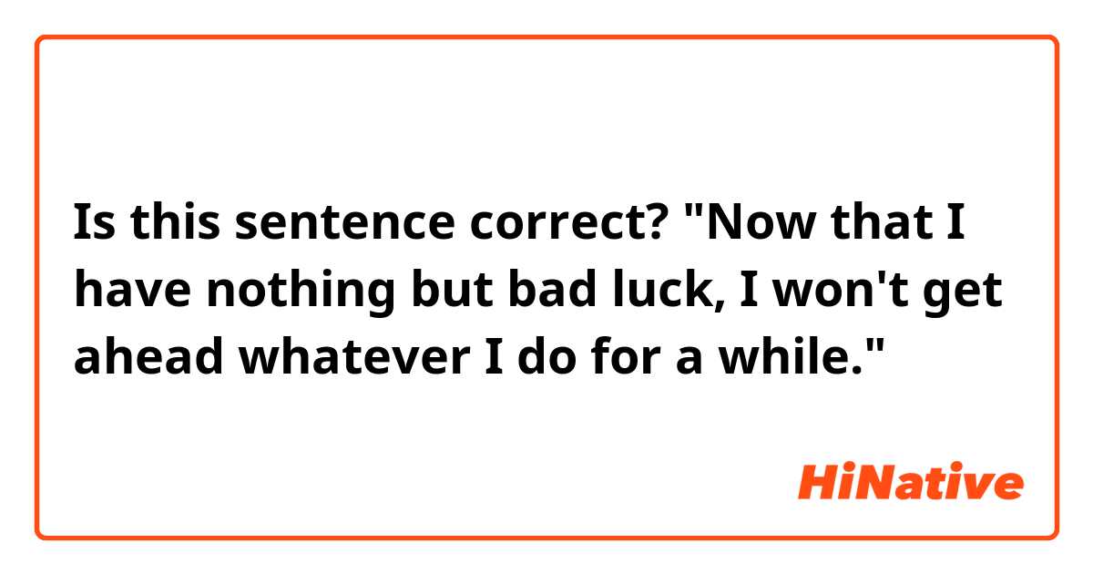 Is this sentence correct?
"Now that I have nothing but bad luck, I won't get ahead whatever I do for a while."