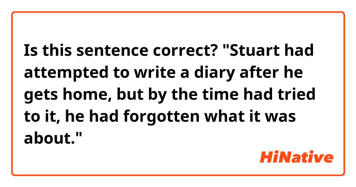 Is this sentence correct?
"Stuart had attempted to write a diary after he gets home, but by the time had tried to it, he had forgotten what it was about."
