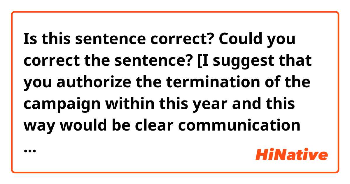 Is this sentence correct? Could you correct the sentence? 
[I suggest that you authorize the termination of the campaign within this year and this way would be clear communication with customers.]

And I want to know if it's a formal sentence! Please let me know.