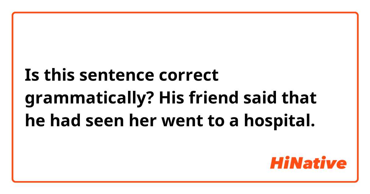 Is this sentence correct grammatically? 
His friend said that he had seen her went to a hospital.