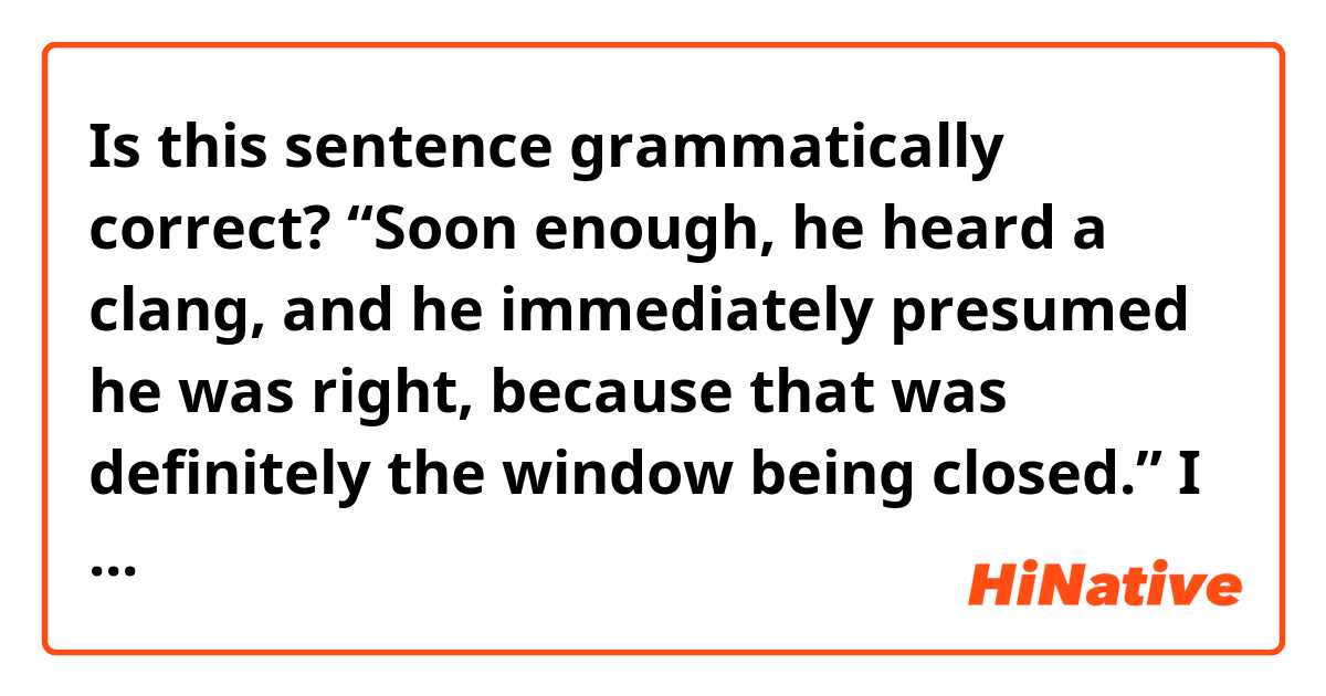 Is this sentence grammatically correct?
“Soon enough, he heard a clang, and he immediately presumed he was right, because that was definitely the window being closed.”

I want to say that my character heard a clang, and that it was indicating someone closed the window.
