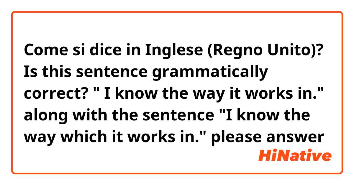 Come si dice in Inglese (Regno Unito)? Is this sentence grammatically correct? " I know the way it works in." along with the sentence "I know the way which it works in." please answer