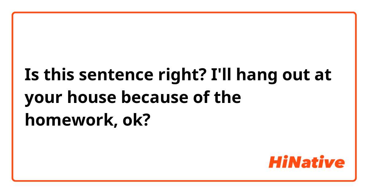 Is this sentence right?
I'll hang out at your house because of the homework, ok?