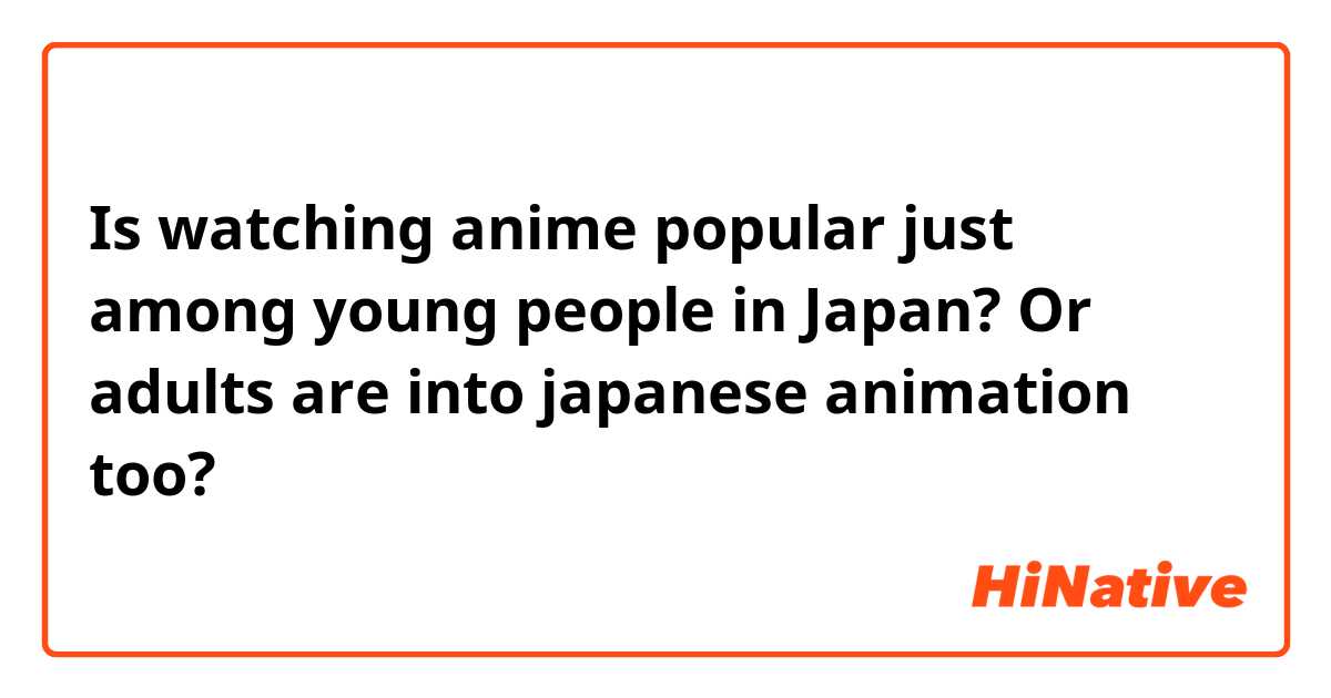 Is watching anime popular just among young people in Japan? Or adults are into japanese animation too?