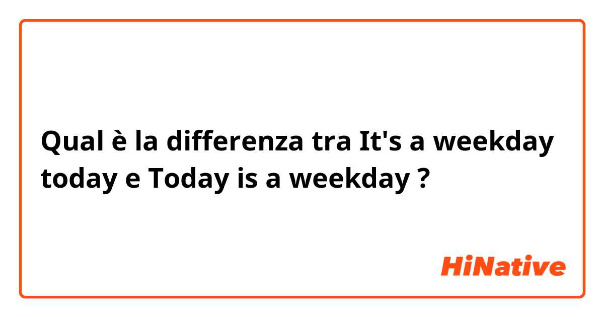 Qual è la differenza tra  It's a weekday today  e Today is a weekday  ?