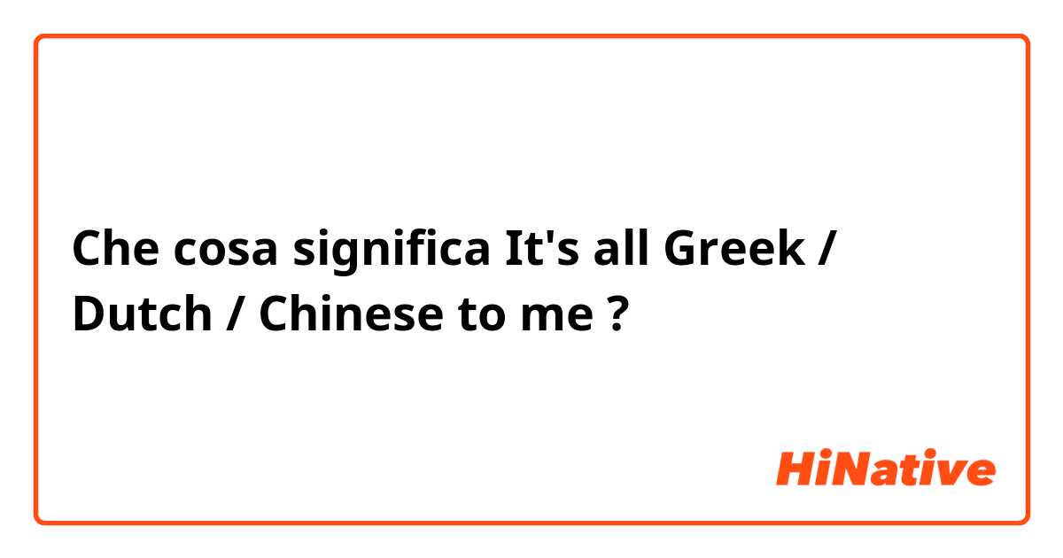 Che cosa significa It's all  Greek / Dutch / Chinese  to me ?