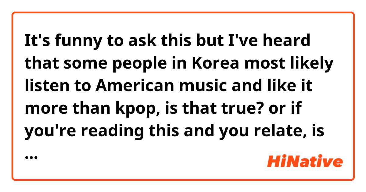 It's funny to ask this but I've heard that some people in Korea most likely listen to American music and like it more than kpop, is that true? or if you're reading this and you relate, is it true for you?