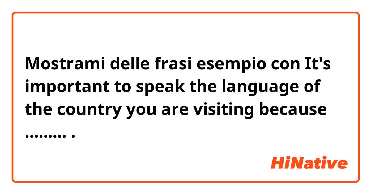 Mostrami delle frasi esempio con It's important to speak the language of the country you are visiting because ..........