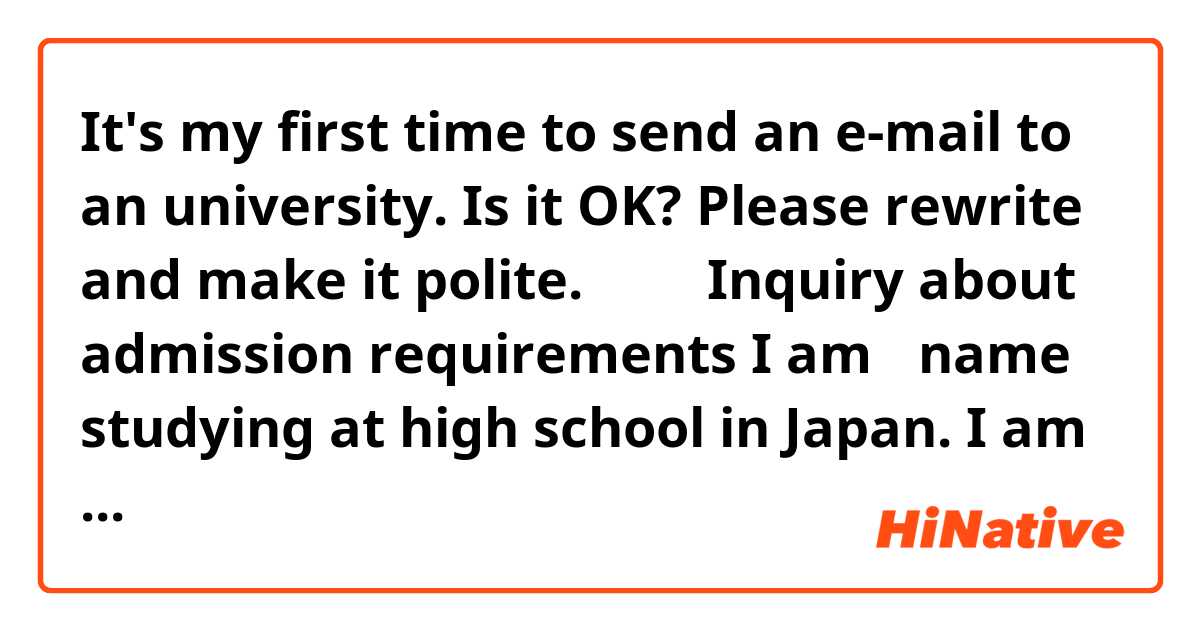 It's my first time to send an e-mail to an university.
Is it OK? Please rewrite and make it polite.
↓↓↓

Inquiry about admission requirements

I am 【name】 studying at high school in Japan. I am writing this e-mail to ask a question.

I have read admission requirements for Japanese applicants. I am 12 grades now, so I have to be educated an extra year at institution of higher education.
Regarding higher education studies, am I required to take a certain major related with a major I hope to take in your university, or any majors are accepted?

I’m looking forward to hearing from you.

Yours sincerely,