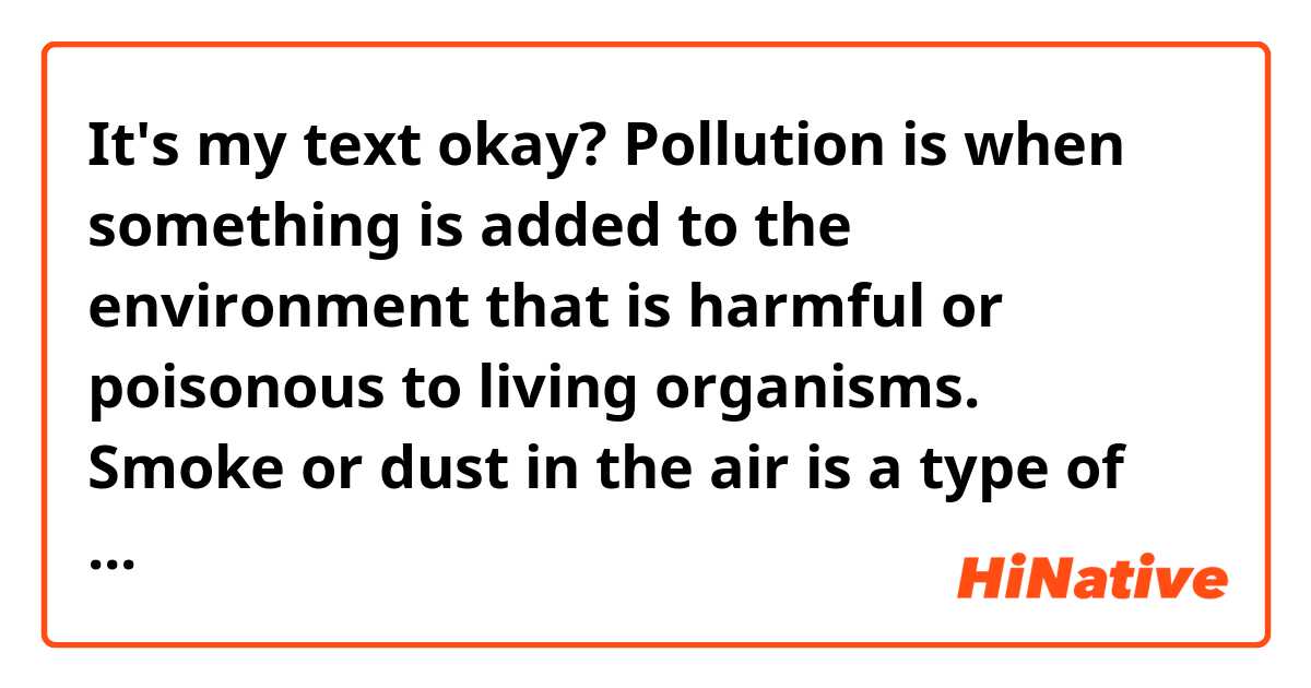 It's my text okay?

Pollution is when something is added to the environment that is harmful or poisonous to living organisms. 

Smoke or dust in the air is a type of pollution. Long-term exposure to air pollution can lead to chronic respiratory disease, lung cancer and other diseases.

Sewage in drinking water is another type of pollution, as it can make people ill because it contains germs and viruses. More than one billion people lack access to clean water, putting them at risk of contracting deadly diseases. 

Pollution may muddy landscapes, poison soils and waterways, or kill plants and animals. 

