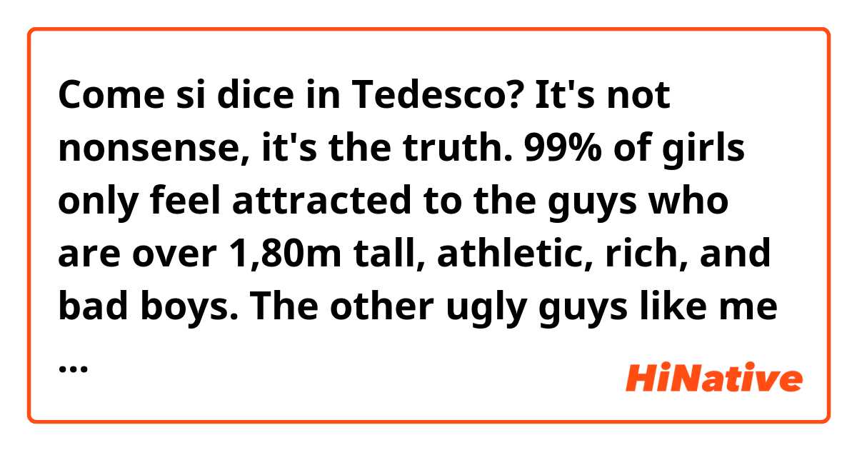 Come si dice in Tedesco? It's not nonsense, it's the truth. 99% of girls only feel attracted to the guys who are over 1,80m tall, athletic, rich, and bad boys. The other ugly guys like me are invisible to the majority of girls. 