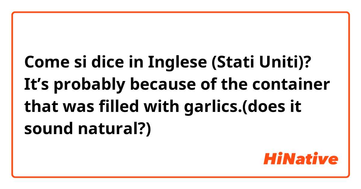 Come si dice in Inglese (Stati Uniti)? It’s probably because of the container that was filled with garlics.(does it sound natural?)