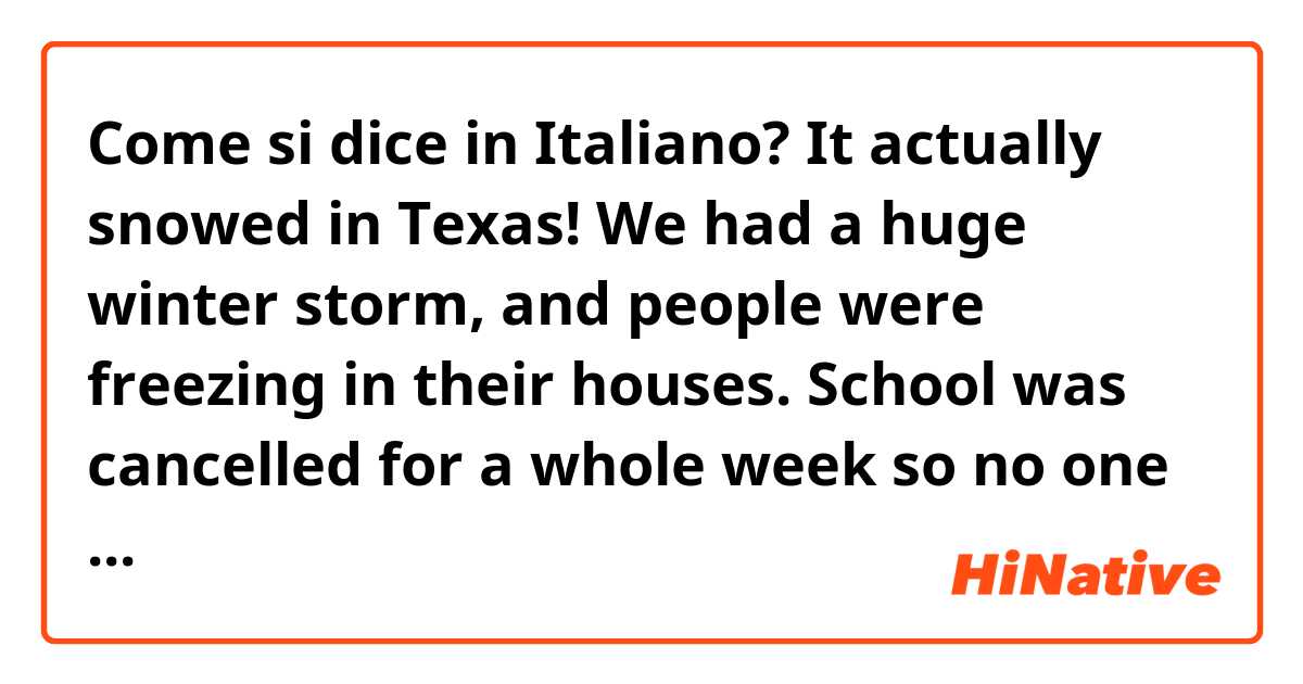 Come si dice in Italiano? It actually snowed in Texas! We had a huge winter storm, and people were freezing in their houses. School was cancelled for a whole week so no one would have to drive on the icy roads. I never want it to be that cold again!