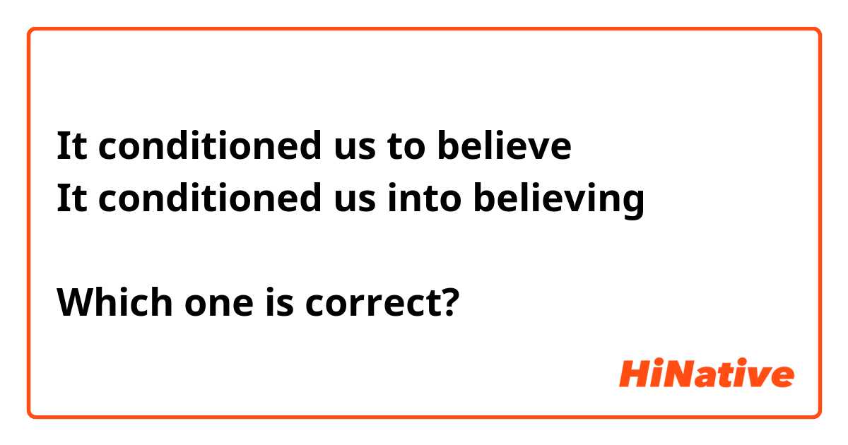 It conditioned us to believe 
It conditioned us into believing

Which one is correct?