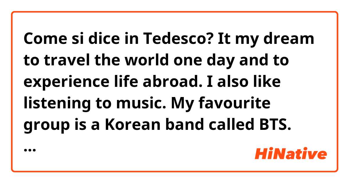 Come si dice in Tedesco? It my dream to travel the world one day and to experience life abroad. I also like listening to music. My favourite group is a Korean band called BTS. They are a pop group and their music is very catchy. I learn a lot of Korean by listening to their musi