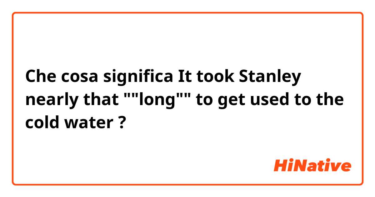 Che cosa significa It took Stanley nearly that ""long"" to get used to the cold water?