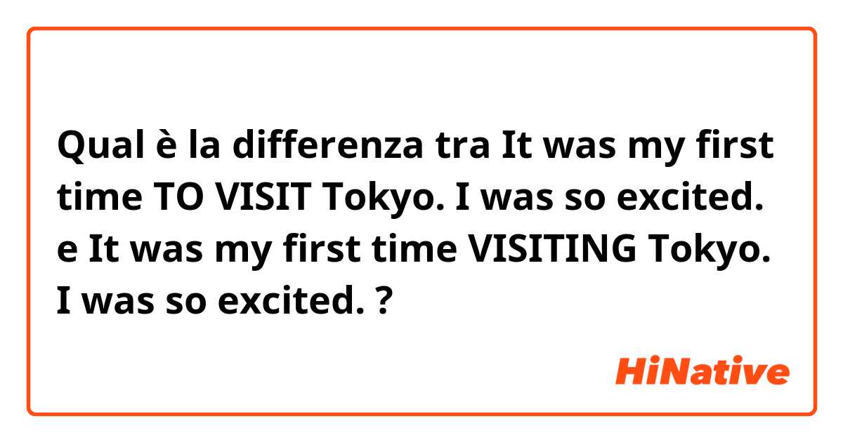 Qual è la differenza tra  It was my first time TO VISIT Tokyo. I was so excited.  e It was my first time VISITING Tokyo. I was so excited.  ?