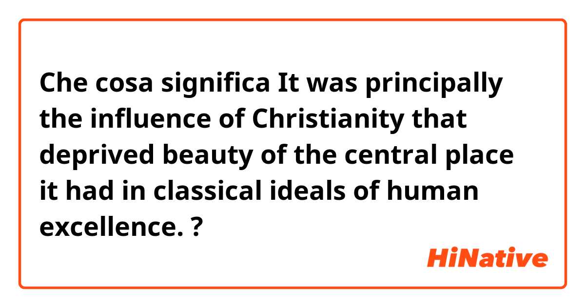 Che cosa significa It was principally the influence of Christianity that deprived beauty of the central place it had in classical ideals of human excellence.?
