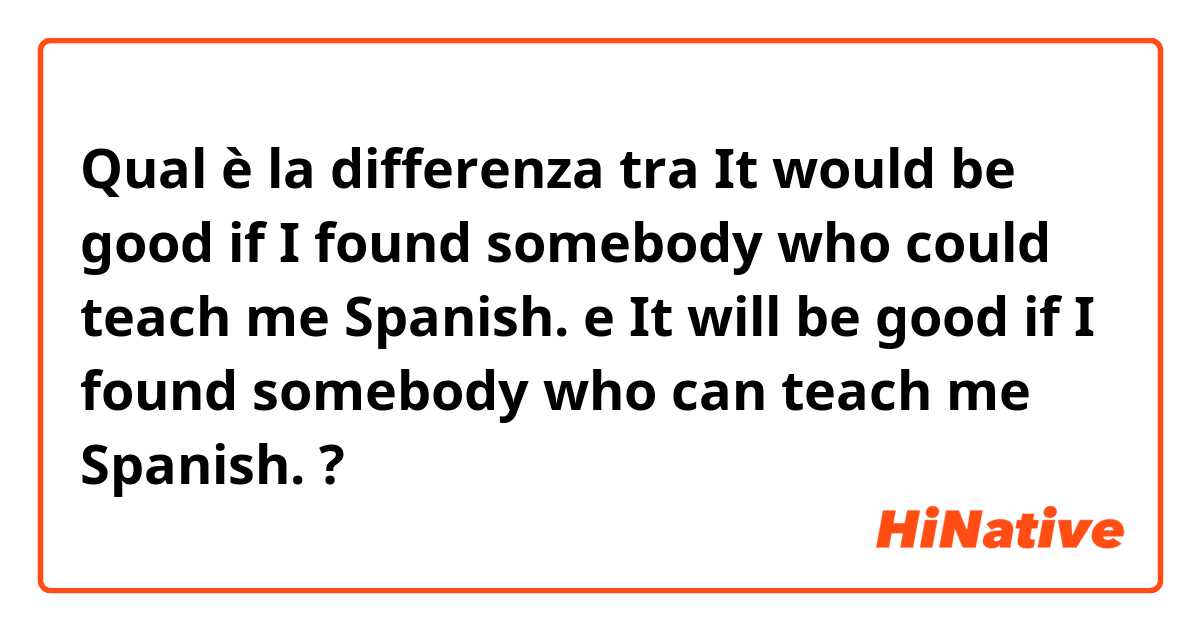 Qual è la differenza tra  It would be good if I found somebody who could teach me Spanish. e It will be good if I found somebody who can teach me Spanish. ?