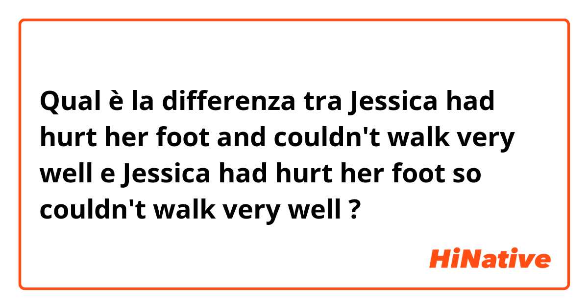 Qual è la differenza tra  Jessica had hurt her foot and couldn't walk very well
 e Jessica had hurt her foot so couldn't walk very well ?