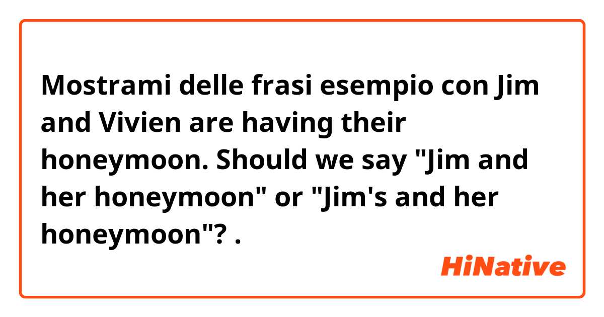 Mostrami delle frasi esempio con Jim and Vivien are having their honeymoon. Should we say "Jim and her honeymoon" or "Jim's and her honeymoon"?.