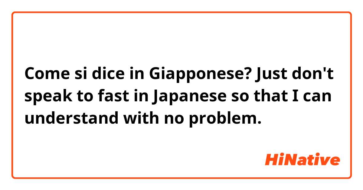 Come si dice in Giapponese? Just don't speak to fast in Japanese so that I can understand with no problem.