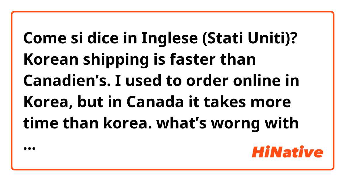 Come si dice in Inglese (Stati Uniti)? Korean shipping is faster than Canadien’s. I used to order online in Korea, but in Canada it takes more time than korea. what’s worng with this?