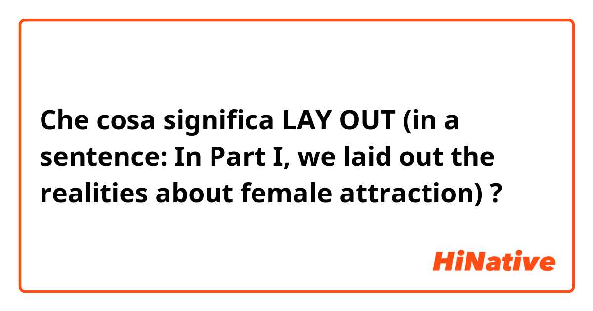 Che cosa significa LAY OUT (in a sentence: In Part I, we laid out the realities about female attraction)?