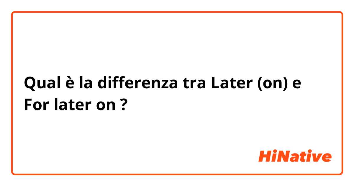 Qual è la differenza tra  Later (on) e For later on ?