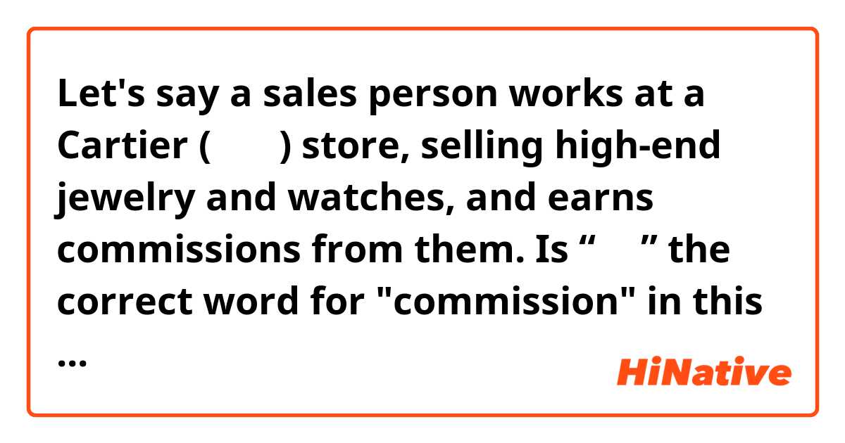 Let's say a sales person works at a Cartier (卡地亚) store, selling high-end jewelry and watches, and earns commissions from them.

Is “佣金” the correct word for "commission" in this context?