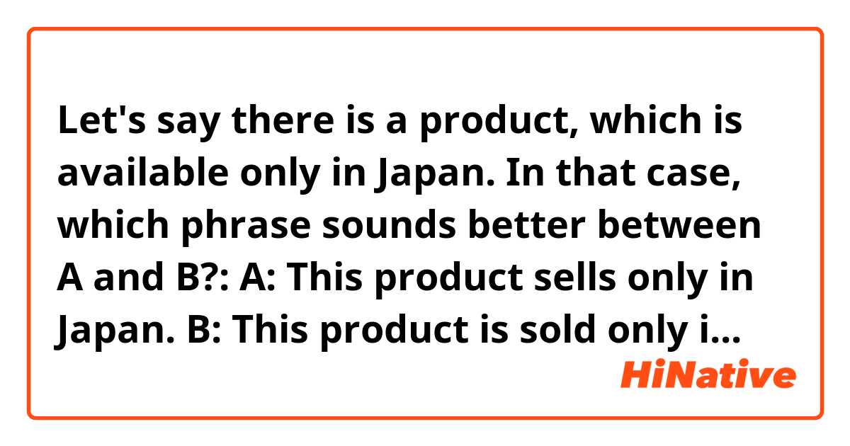 Let's say there is a product, which is available only in Japan.
In that case, which phrase sounds better between A and B?:

A: This product sells only in Japan.

B: This product is sold only in Japan.
