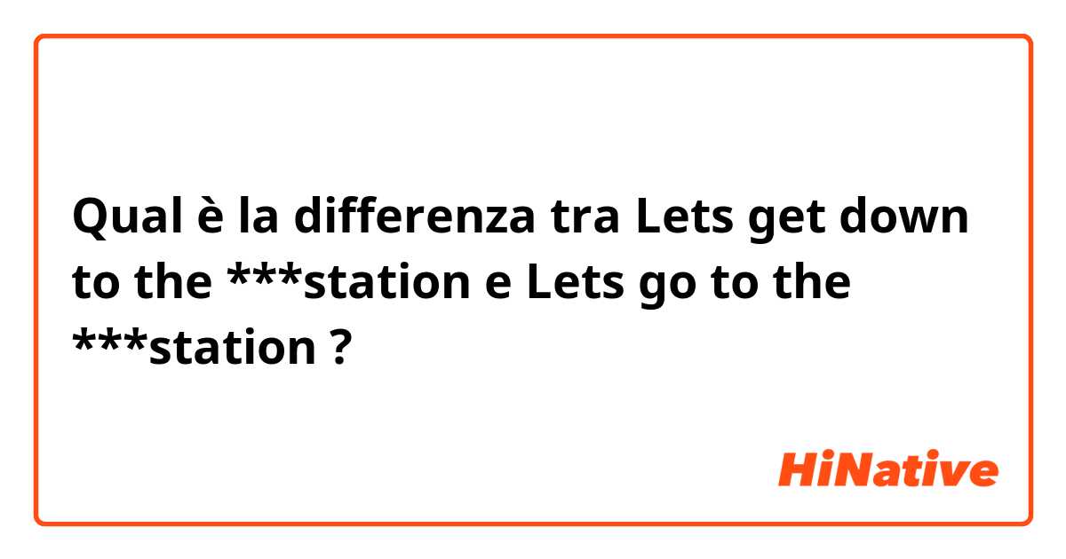 Qual è la differenza tra  Lets get down to the ***station e Lets go to the ***station ?
