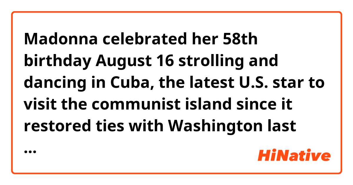 Madonna celebrated her 58th birthday August 16 strolling and dancing in Cuba, the latest U.S. star to visit the communist island since it restored ties with Washington last year. (Quote from The Japan times ST)
I don't understand the structure of the sentence after "in Cuba" .
The latest U.S. star is an object of something? I don't know why is it possible to put this noun (star) before to.(grammatically I understand this "to"means purpose.)
