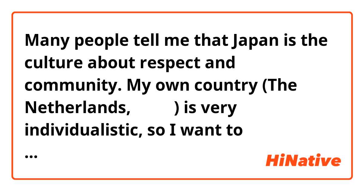 Many people tell me that Japan is the culture about respect and community. My own country (The Netherlands, オランダ) is very individualistic, so I want to understand  the 'other side' . I hear from multiple native people from Japan that the community-based culture is not always as pleasant as foreigners tend to think. The thing that I often hear is that the community is so much more important than the individual, that the individuals tend to hide their feelings for the sake of the greater good, even tough it might be emotionally destructive for the individual person. What are your thoughts? Do you agree? 