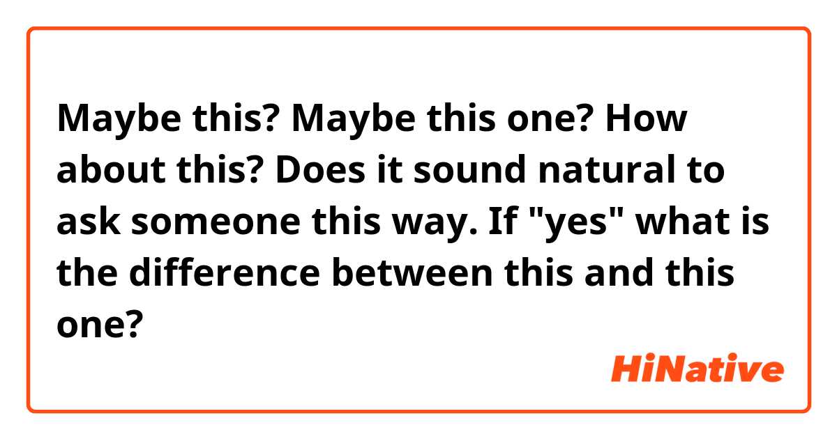 Maybe this? Maybe this one? How about this? Does it sound natural to ask someone this way. If "yes" what is the difference between this and this one?