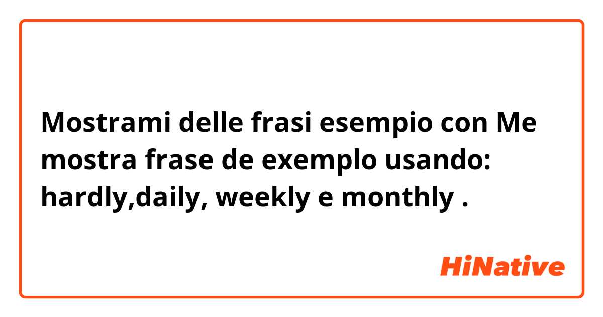 Mostrami delle frasi esempio con Me mostra frase de exemplo usando: hardly,daily, weekly e monthly.