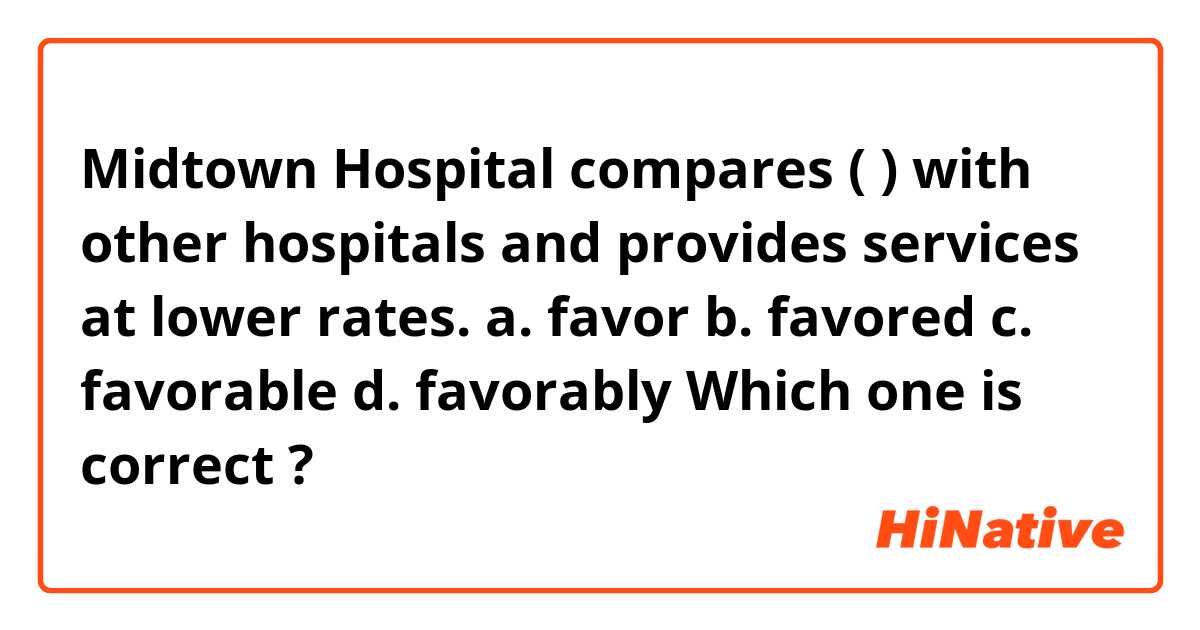 Midtown Hospital compares  (      ) with other hospitals and  provides services at  lower rates.
a. favor   b. favored  c. favorable  d. favorably 
Which one is correct ?