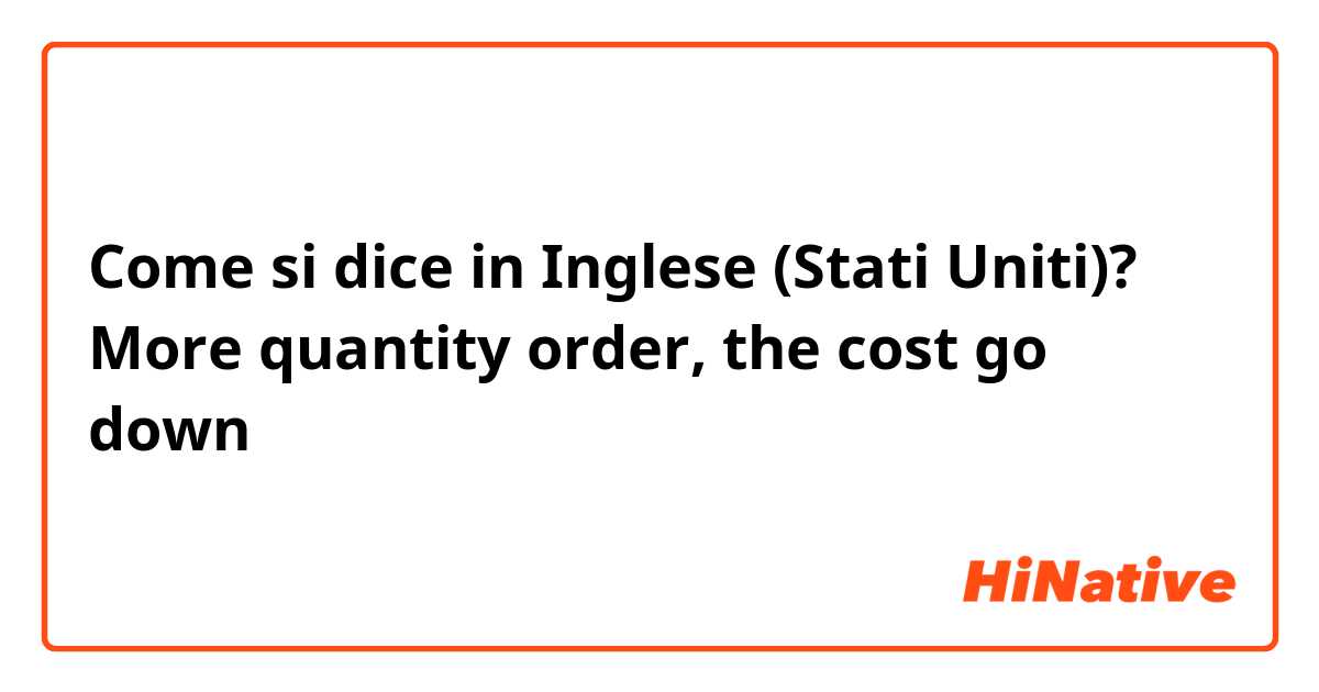 Come si dice in Inglese (Stati Uniti)? More quantity order, the cost go down