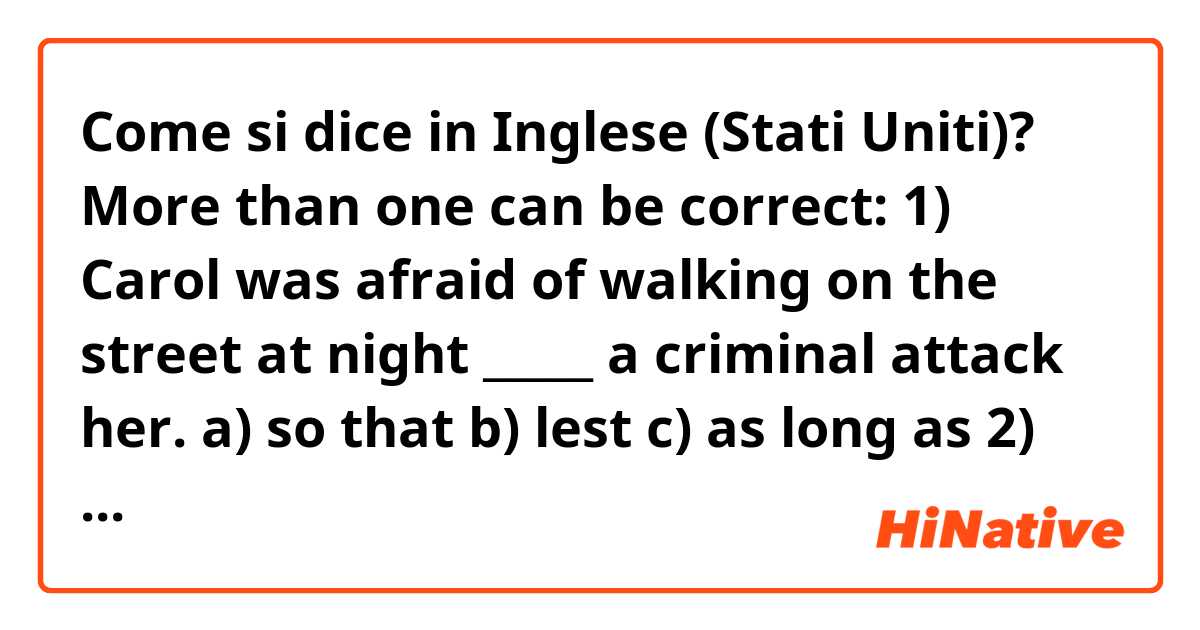 Come si dice in Inglese (Stati Uniti)? More than one can be correct:
1) Carol was afraid of walking on the street at night _____ a criminal attack her.
a) so that b) lest c) as long as

2) You can park ______ you see a blue line on the sidewalk.
a) everywhere b) anywhere c) wherever
