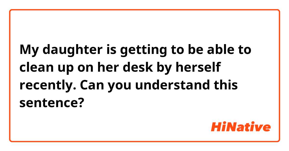 My daughter is getting to be able to clean up on her desk by herself recently.

Can you understand this sentence?