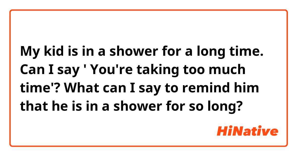 My kid is in a shower for a long time.  Can I say ' You're taking too much time'? What can I say to remind him that he is in a shower for so long? 