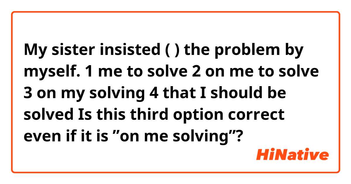 
My sister insisted (            ) the problem by myself. 

1 me to solve
2 on me to solve
3 on my solving
4 that I should be solved

Is this third option correct even if it is ”on me solving”?

