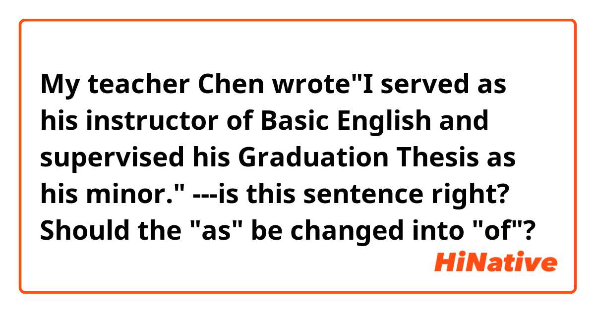 My teacher Chen wrote"I served as his instructor of Basic English and supervised his Graduation Thesis as his minor." ---is this sentence right? Should the "as" be changed into "of"?