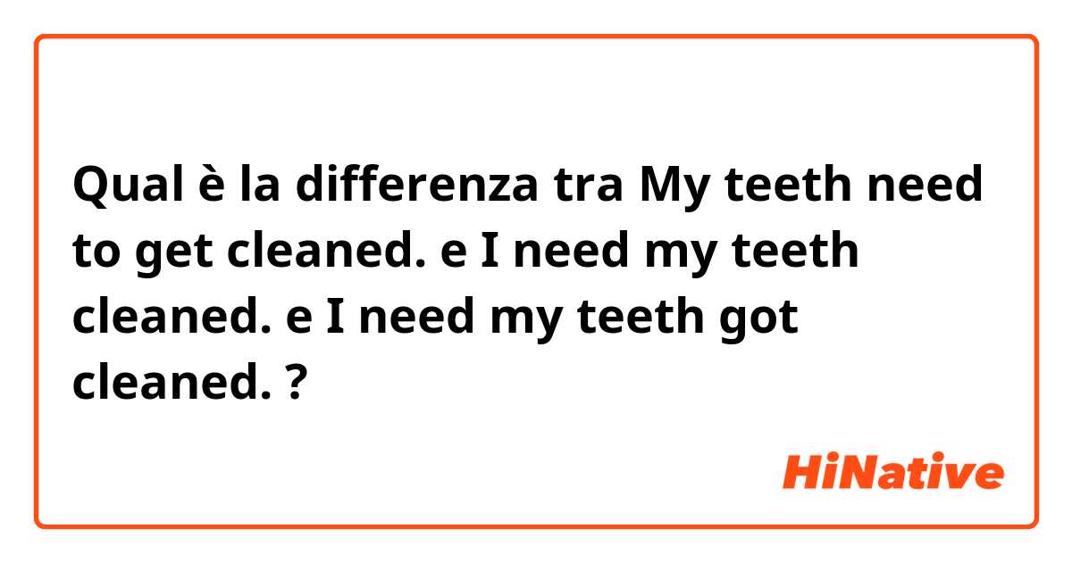 Qual è la differenza tra  My teeth need to get cleaned. e I need my teeth cleaned. e I need my teeth got cleaned. ?