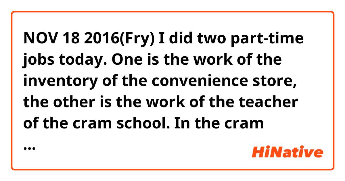 NOV 18 2016(Fry)
I did two part-time jobs today. One is the work of the inventory of the convenience store, the other is the work of the teacher of the cram school. In the cram school, there is a girl who want to pass the university where I belong to. To be frank,she isn't so smart,but I think that she tries it hard than which student going to the cram school. Therefore I think that I want her to succeed. For last three months,I intend to support her seriously.

I think my sentences don't flow as smoothly and I made some mistakes.
please tell me appropriate explession.