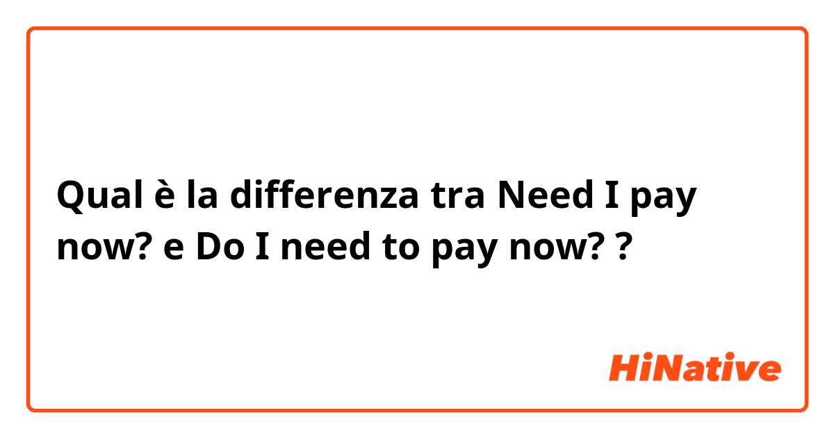 Qual è la differenza tra  Need I pay now? e Do I need to pay now? ?