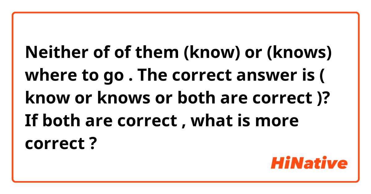 Neither of of them (know) or (knows) where to go . 

The correct answer is ( know or knows or both are correct )? 
If both are correct , what is more correct ? 