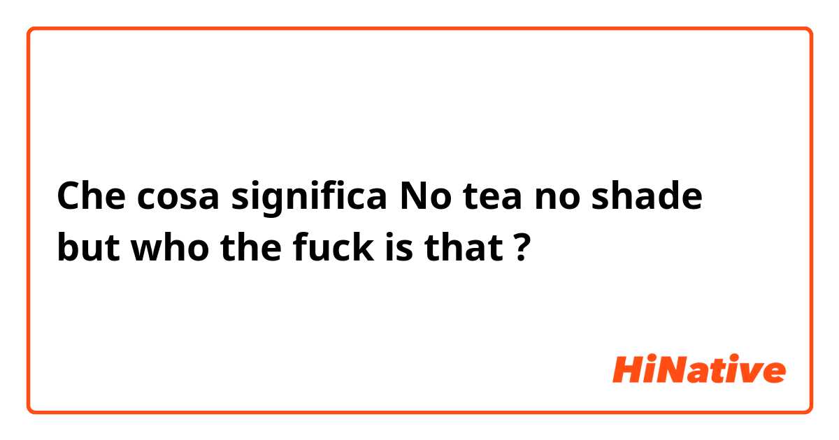 Che cosa significa No tea no shade but who the fuck is that?