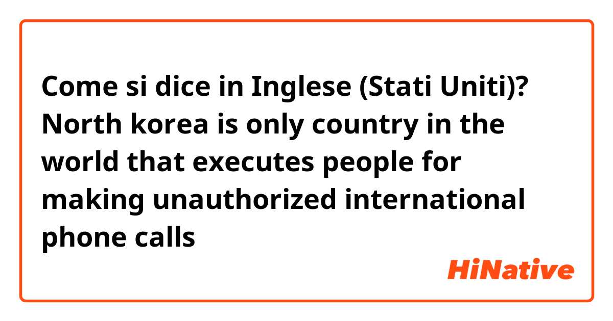 Come si dice in Inglese (Stati Uniti)? North korea is only country in the world that executes people for making unauthorized international phone calls

