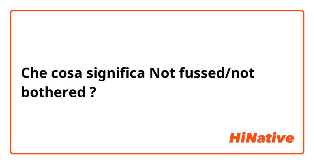 Che cosa significa Not fussed/not bothered?